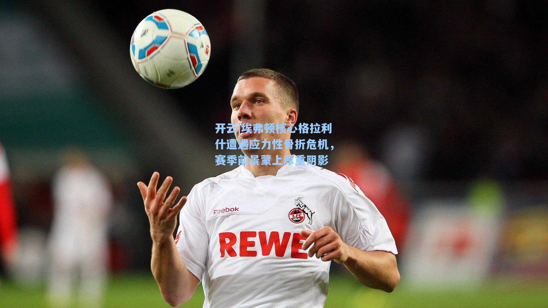 埃弗顿核心格拉利什遭遇应力性骨折危机,赛季前景蒙上厚重阴影